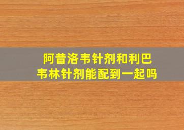 阿昔洛韦针剂和利巴韦林针剂能配到一起吗