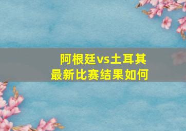 阿根廷vs土耳其最新比赛结果如何