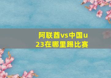 阿联酋vs中国u23在哪里踢比赛