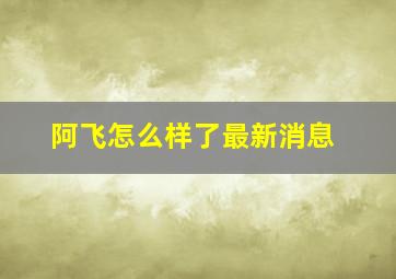 阿飞怎么样了最新消息