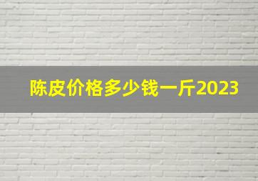 陈皮价格多少钱一斤2023