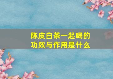 陈皮白茶一起喝的功效与作用是什么