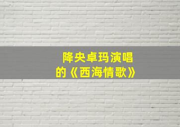 降央卓玛演唱的《西海情歌》