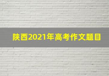 陕西2021年高考作文题目