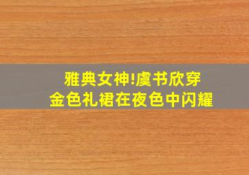 雅典女神!虞书欣穿金色礼裙在夜色中闪耀