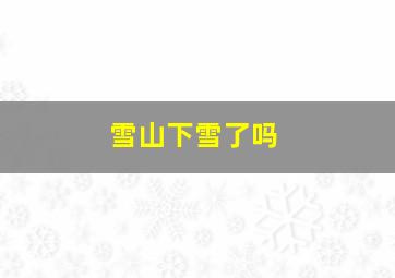 雪山下雪了吗