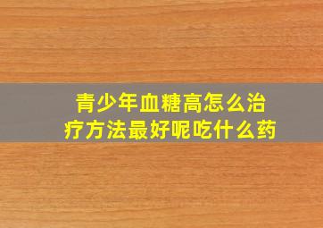 青少年血糖高怎么治疗方法最好呢吃什么药