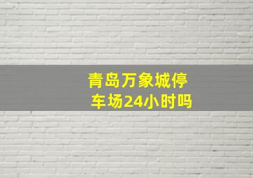 青岛万象城停车场24小时吗