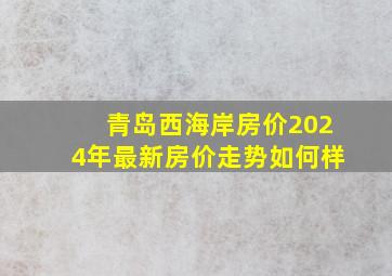 青岛西海岸房价2024年最新房价走势如何样