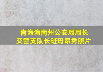 青海海南州公安局局长交警支队长班玛昂秀照片