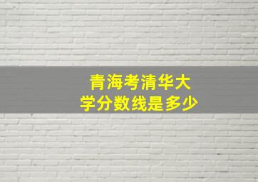 青海考清华大学分数线是多少