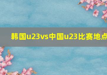 韩国u23vs中国u23比赛地点