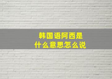 韩国语阿西是什么意思怎么说