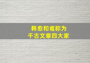 韩愈和谁称为千古文章四大家