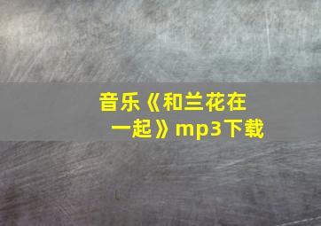 音乐《和兰花在一起》mp3下载