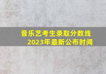 音乐艺考生录取分数线2023年最新公布时间