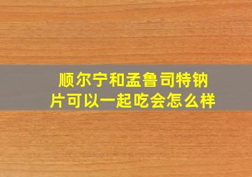 顺尔宁和孟鲁司特钠片可以一起吃会怎么样