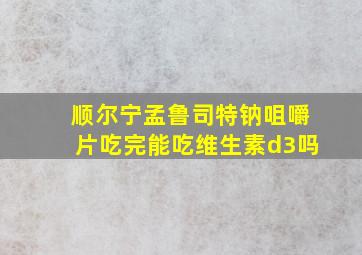 顺尔宁孟鲁司特钠咀嚼片吃完能吃维生素d3吗