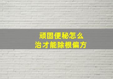 顽固便秘怎么治才能除根偏方