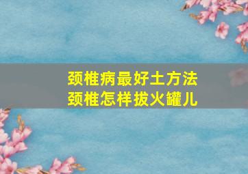 颈椎病最好土方法颈椎怎样拔火罐儿