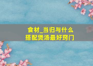 食材_当归与什么搭配煲汤最好窍门