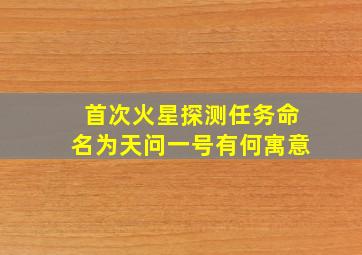 首次火星探测任务命名为天问一号有何寓意