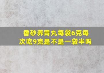 香砂养胃丸每袋6克每次吃9克是不是一袋半吗