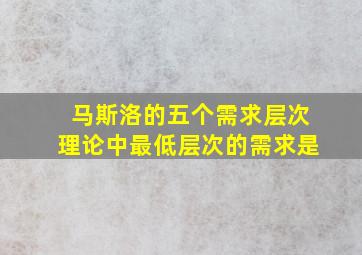 马斯洛的五个需求层次理论中最低层次的需求是