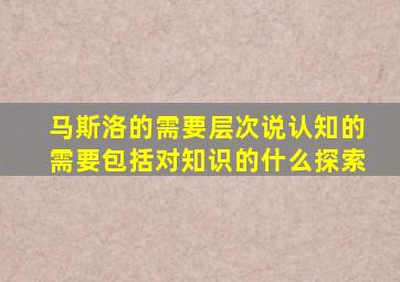 马斯洛的需要层次说认知的需要包括对知识的什么探索