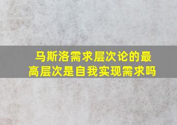 马斯洛需求层次论的最高层次是自我实现需求吗