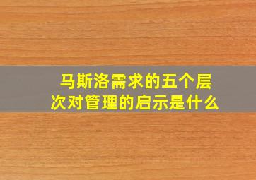 马斯洛需求的五个层次对管理的启示是什么