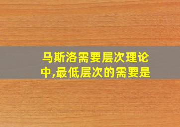 马斯洛需要层次理论中,最低层次的需要是