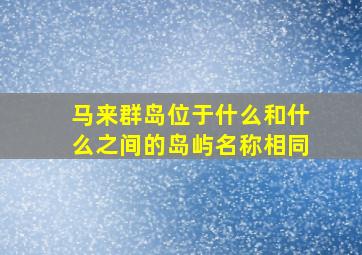 马来群岛位于什么和什么之间的岛屿名称相同