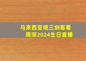 马来西亚哦三剑客看周深2024生日直播