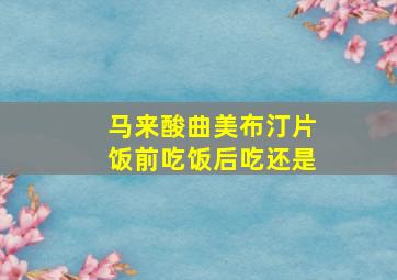 马来酸曲美布汀片饭前吃饭后吃还是