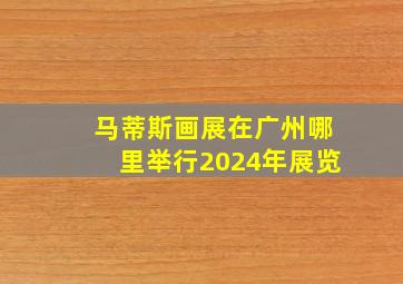 马蒂斯画展在广州哪里举行2024年展览