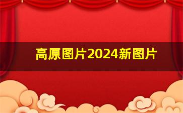 高原图片2024新图片