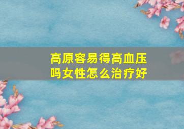 高原容易得高血压吗女性怎么治疗好