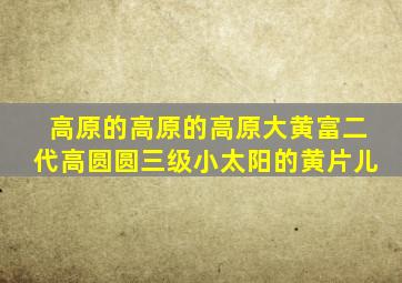 高原的高原的高原大黄富二代高圆圆三级小太阳的黄片儿