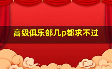 高级俱乐部几p都求不过