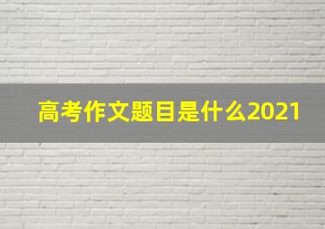 高考作文题目是什么2021