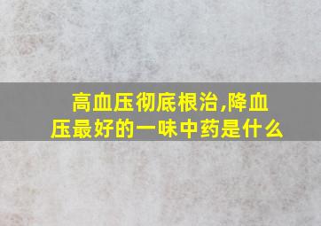 高血压彻底根治,降血压最好的一味中药是什么