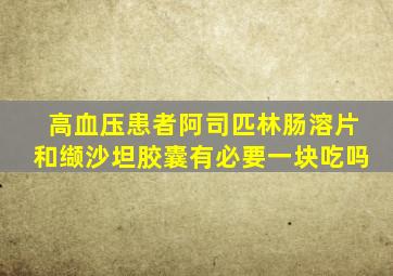 高血压患者阿司匹林肠溶片和缬沙坦胶囊有必要一块吃吗