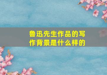 鲁迅先生作品的写作背景是什么样的