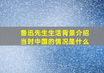 鲁迅先生生活背景介绍当时中国的情况是什么