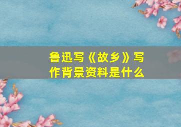 鲁迅写《故乡》写作背景资料是什么