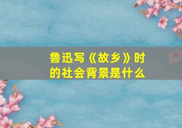 鲁迅写《故乡》时的社会背景是什么