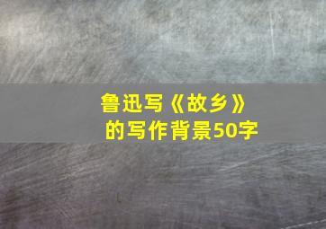 鲁迅写《故乡》的写作背景50字