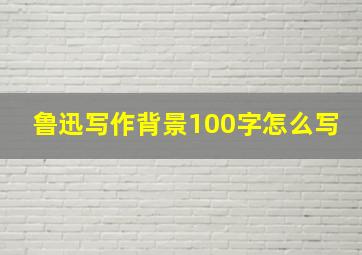 鲁迅写作背景100字怎么写