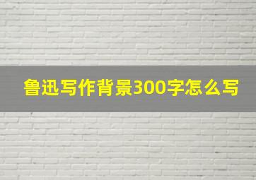 鲁迅写作背景300字怎么写